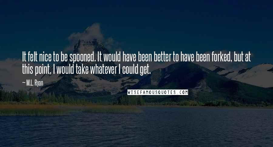 M.L. Ryan Quotes: It felt nice to be spooned. It would have been better to have been forked, but at this point, I would take whatever I could get.