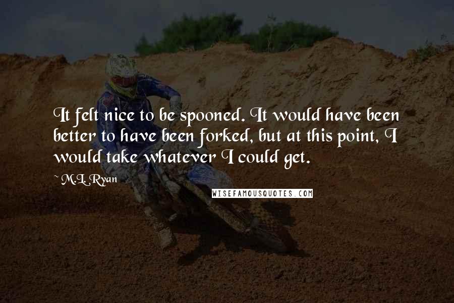 M.L. Ryan Quotes: It felt nice to be spooned. It would have been better to have been forked, but at this point, I would take whatever I could get.