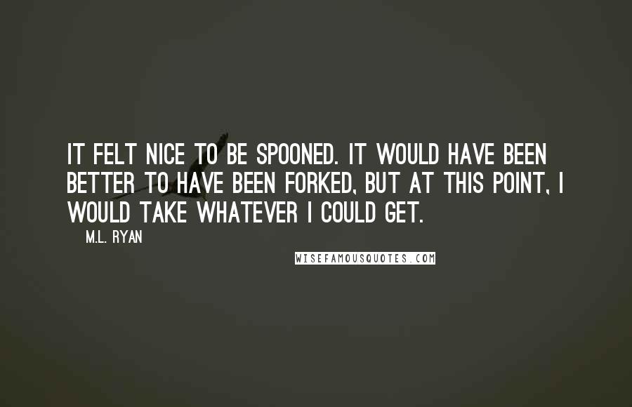 M.L. Ryan Quotes: It felt nice to be spooned. It would have been better to have been forked, but at this point, I would take whatever I could get.