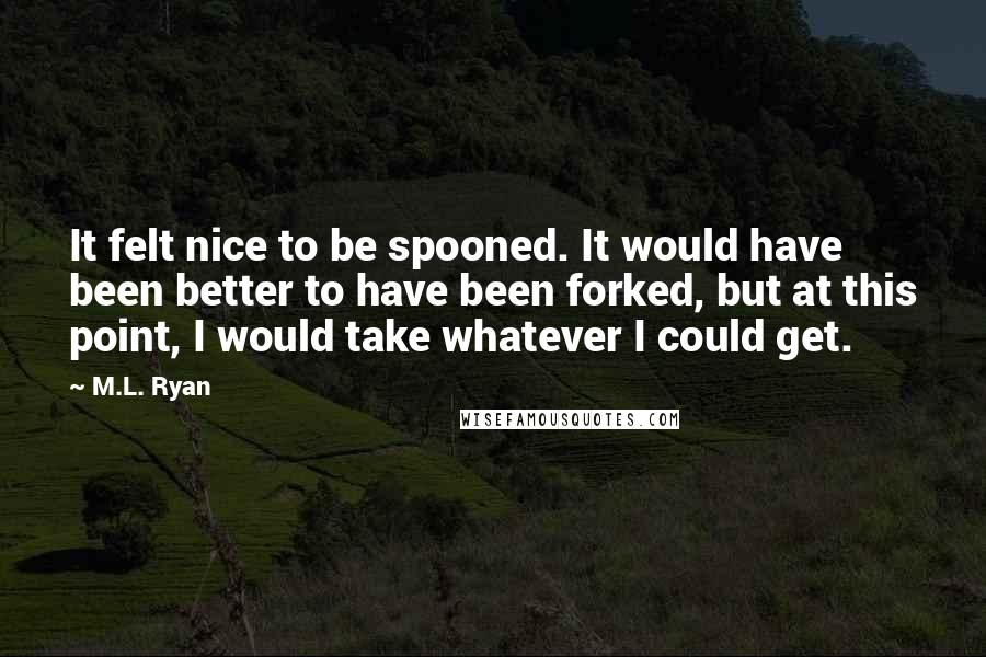 M.L. Ryan Quotes: It felt nice to be spooned. It would have been better to have been forked, but at this point, I would take whatever I could get.