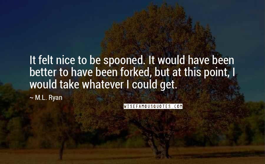 M.L. Ryan Quotes: It felt nice to be spooned. It would have been better to have been forked, but at this point, I would take whatever I could get.