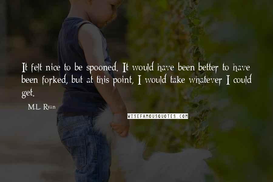 M.L. Ryan Quotes: It felt nice to be spooned. It would have been better to have been forked, but at this point, I would take whatever I could get.