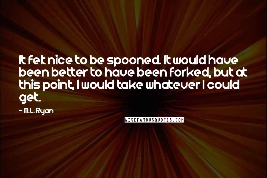 M.L. Ryan Quotes: It felt nice to be spooned. It would have been better to have been forked, but at this point, I would take whatever I could get.