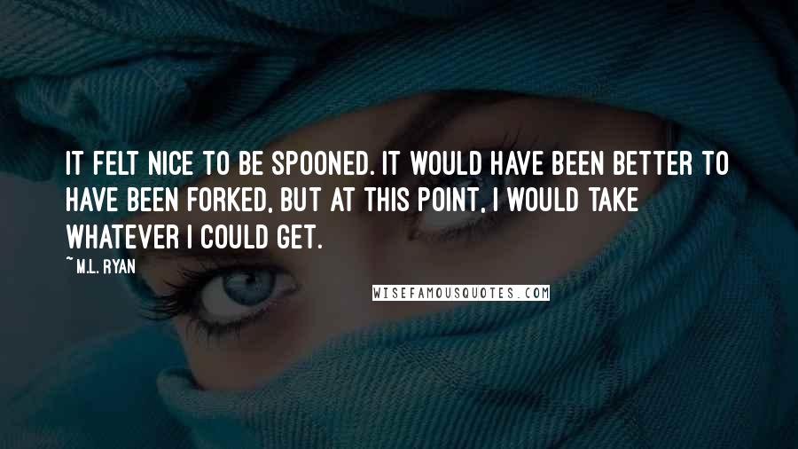 M.L. Ryan Quotes: It felt nice to be spooned. It would have been better to have been forked, but at this point, I would take whatever I could get.