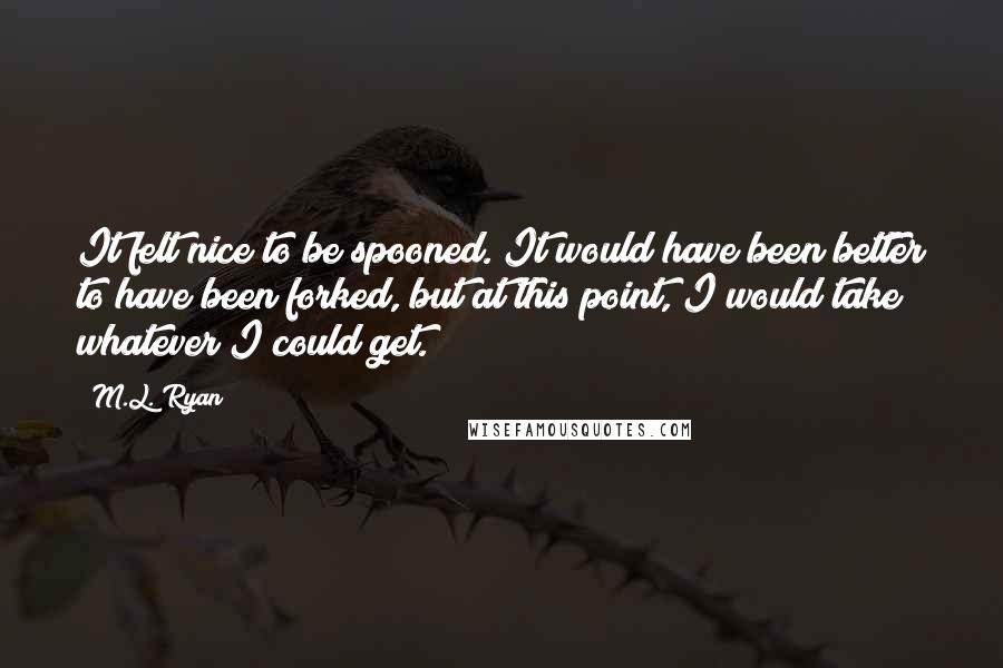 M.L. Ryan Quotes: It felt nice to be spooned. It would have been better to have been forked, but at this point, I would take whatever I could get.