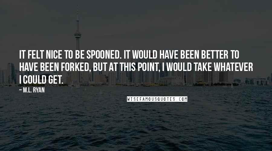 M.L. Ryan Quotes: It felt nice to be spooned. It would have been better to have been forked, but at this point, I would take whatever I could get.