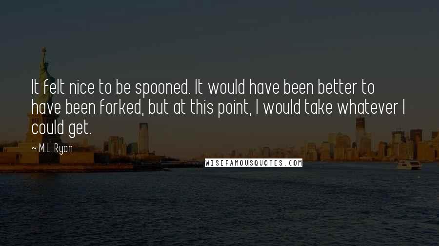 M.L. Ryan Quotes: It felt nice to be spooned. It would have been better to have been forked, but at this point, I would take whatever I could get.