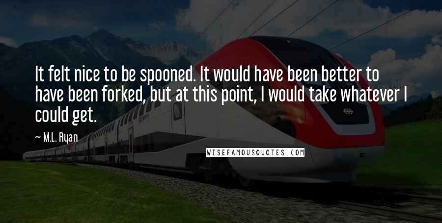 M.L. Ryan Quotes: It felt nice to be spooned. It would have been better to have been forked, but at this point, I would take whatever I could get.