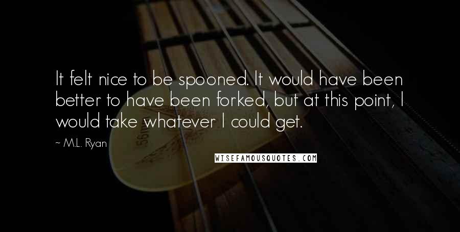 M.L. Ryan Quotes: It felt nice to be spooned. It would have been better to have been forked, but at this point, I would take whatever I could get.