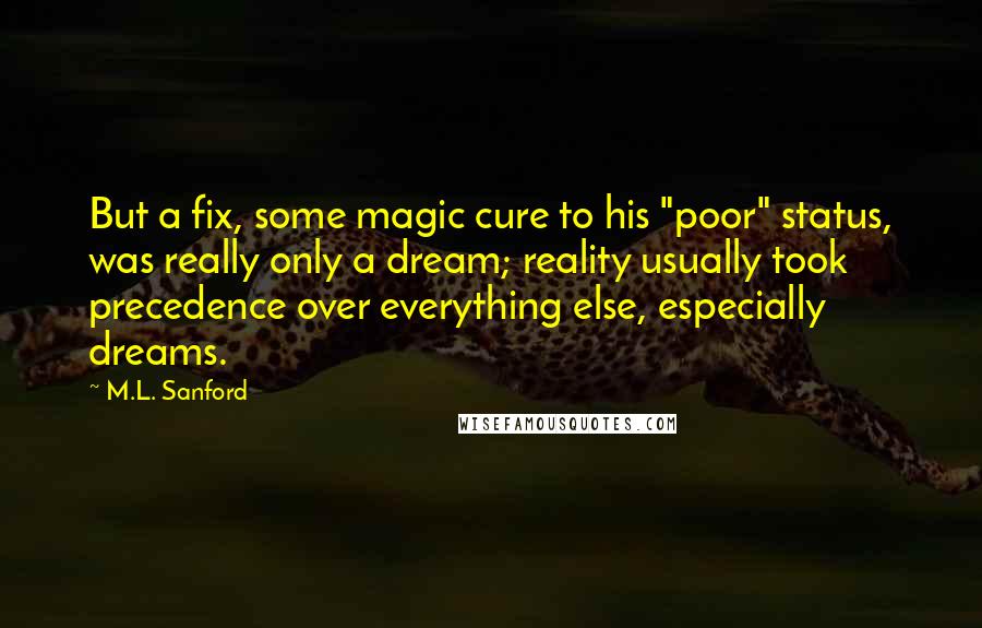 M.L. Sanford Quotes: But a fix, some magic cure to his "poor" status, was really only a dream; reality usually took precedence over everything else, especially dreams.