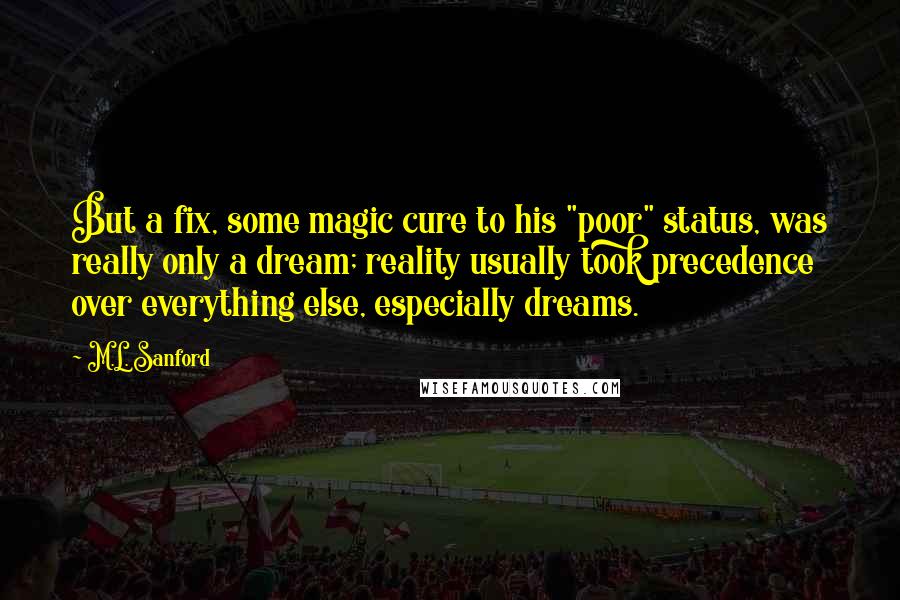 M.L. Sanford Quotes: But a fix, some magic cure to his "poor" status, was really only a dream; reality usually took precedence over everything else, especially dreams.