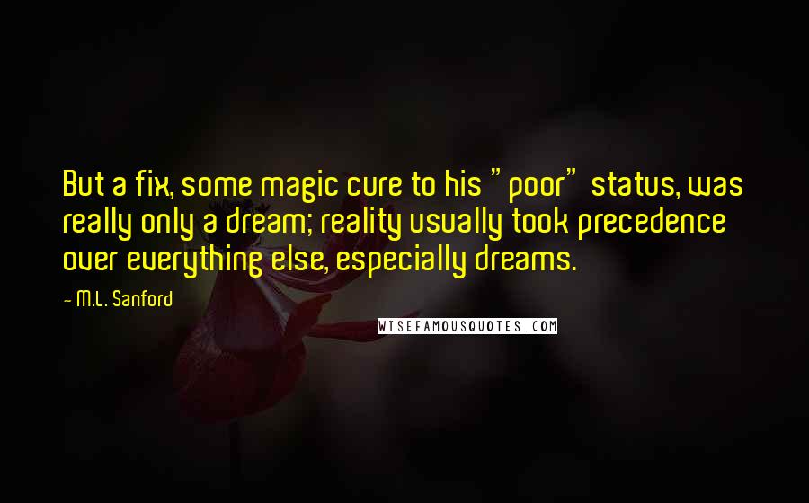 M.L. Sanford Quotes: But a fix, some magic cure to his "poor" status, was really only a dream; reality usually took precedence over everything else, especially dreams.