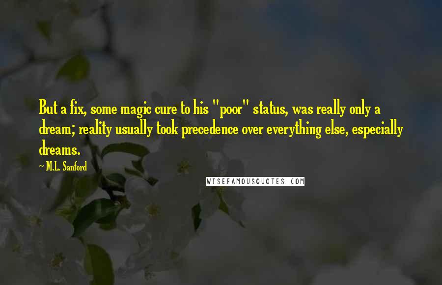 M.L. Sanford Quotes: But a fix, some magic cure to his "poor" status, was really only a dream; reality usually took precedence over everything else, especially dreams.