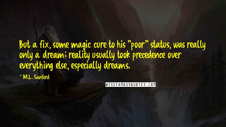 M.L. Sanford Quotes: But a fix, some magic cure to his "poor" status, was really only a dream; reality usually took precedence over everything else, especially dreams.