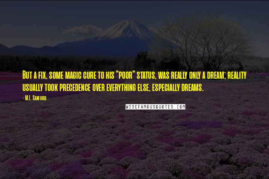 M.L. Sanford Quotes: But a fix, some magic cure to his "poor" status, was really only a dream; reality usually took precedence over everything else, especially dreams.