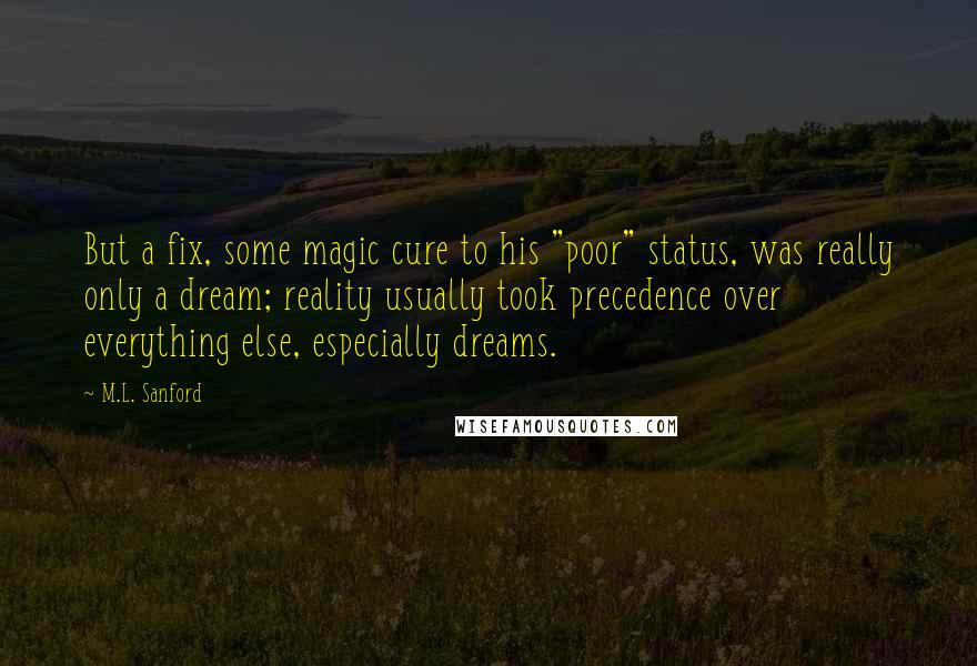M.L. Sanford Quotes: But a fix, some magic cure to his "poor" status, was really only a dream; reality usually took precedence over everything else, especially dreams.