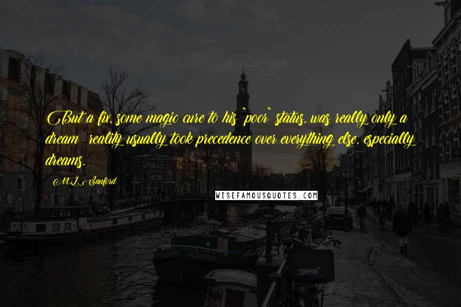 M.L. Sanford Quotes: But a fix, some magic cure to his "poor" status, was really only a dream; reality usually took precedence over everything else, especially dreams.