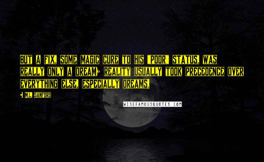 M.L. Sanford Quotes: But a fix, some magic cure to his "poor" status, was really only a dream; reality usually took precedence over everything else, especially dreams.