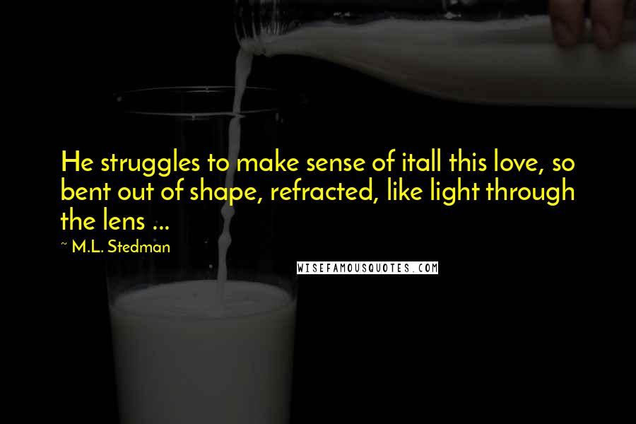 M.L. Stedman Quotes: He struggles to make sense of itall this love, so bent out of shape, refracted, like light through the lens ...