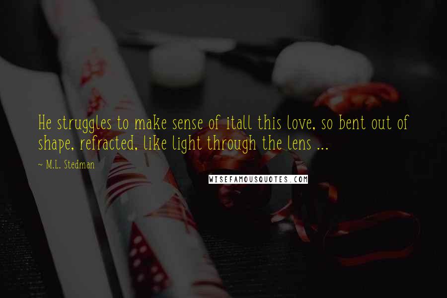 M.L. Stedman Quotes: He struggles to make sense of itall this love, so bent out of shape, refracted, like light through the lens ...