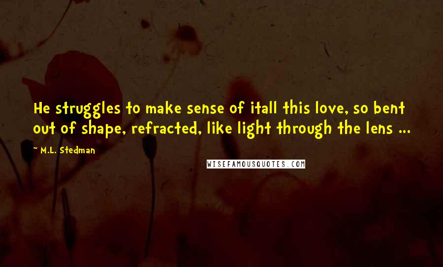 M.L. Stedman Quotes: He struggles to make sense of itall this love, so bent out of shape, refracted, like light through the lens ...
