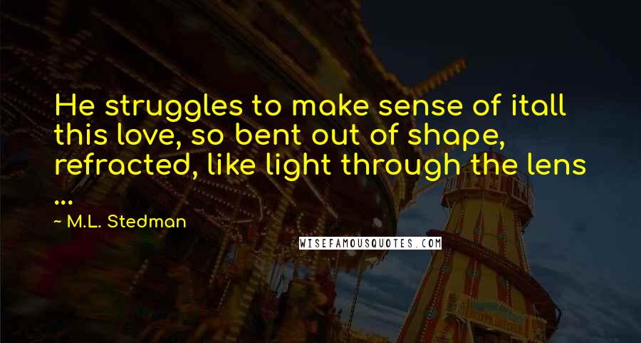 M.L. Stedman Quotes: He struggles to make sense of itall this love, so bent out of shape, refracted, like light through the lens ...