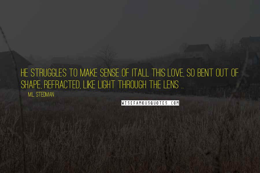 M.L. Stedman Quotes: He struggles to make sense of itall this love, so bent out of shape, refracted, like light through the lens ...