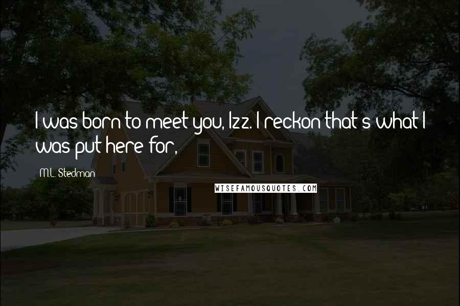 M.L. Stedman Quotes: I was born to meet you, Izz. I reckon that's what I was put here for,