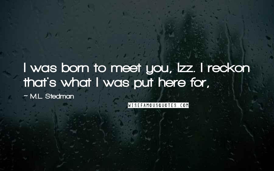 M.L. Stedman Quotes: I was born to meet you, Izz. I reckon that's what I was put here for,