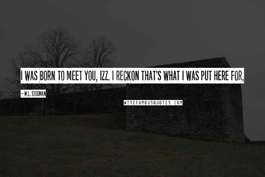 M.L. Stedman Quotes: I was born to meet you, Izz. I reckon that's what I was put here for,