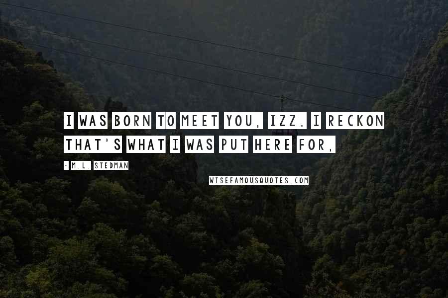 M.L. Stedman Quotes: I was born to meet you, Izz. I reckon that's what I was put here for,