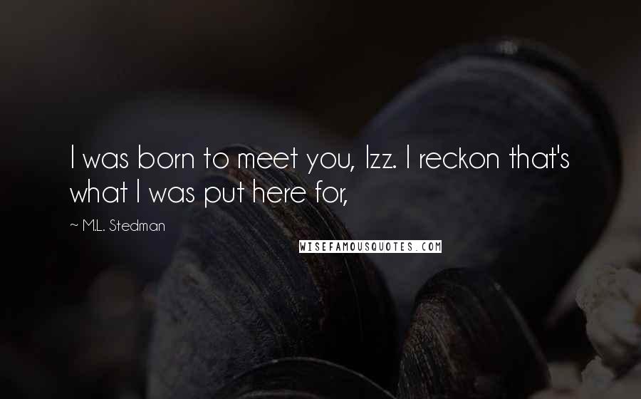 M.L. Stedman Quotes: I was born to meet you, Izz. I reckon that's what I was put here for,
