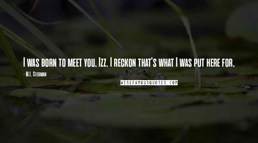 M.L. Stedman Quotes: I was born to meet you, Izz. I reckon that's what I was put here for,