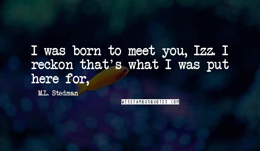 M.L. Stedman Quotes: I was born to meet you, Izz. I reckon that's what I was put here for,