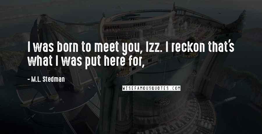 M.L. Stedman Quotes: I was born to meet you, Izz. I reckon that's what I was put here for,