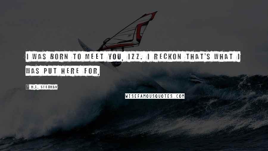 M.L. Stedman Quotes: I was born to meet you, Izz. I reckon that's what I was put here for,