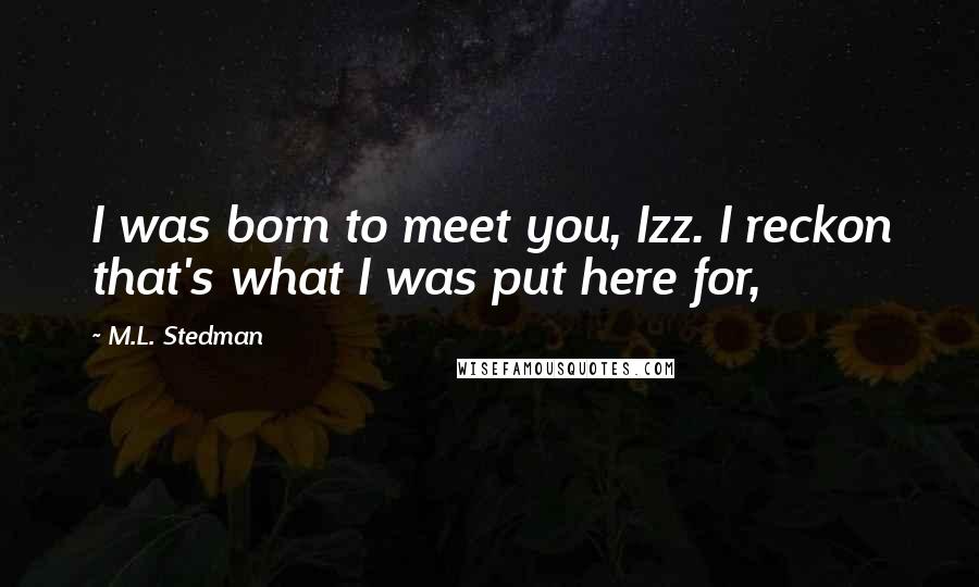 M.L. Stedman Quotes: I was born to meet you, Izz. I reckon that's what I was put here for,