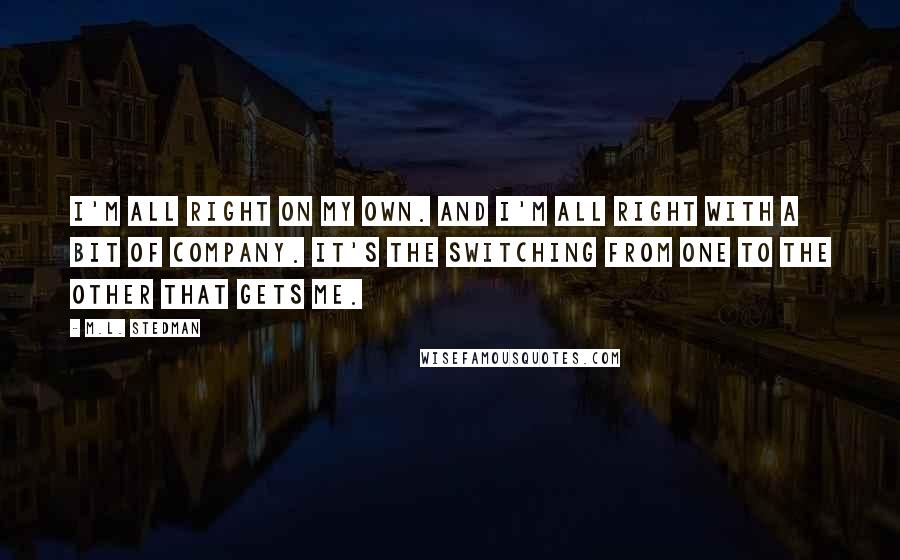 M.L. Stedman Quotes: I'm all right on my own. And I'm all right with a bit of company. It's the switching from one to the other that gets me.