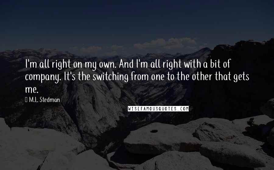 M.L. Stedman Quotes: I'm all right on my own. And I'm all right with a bit of company. It's the switching from one to the other that gets me.