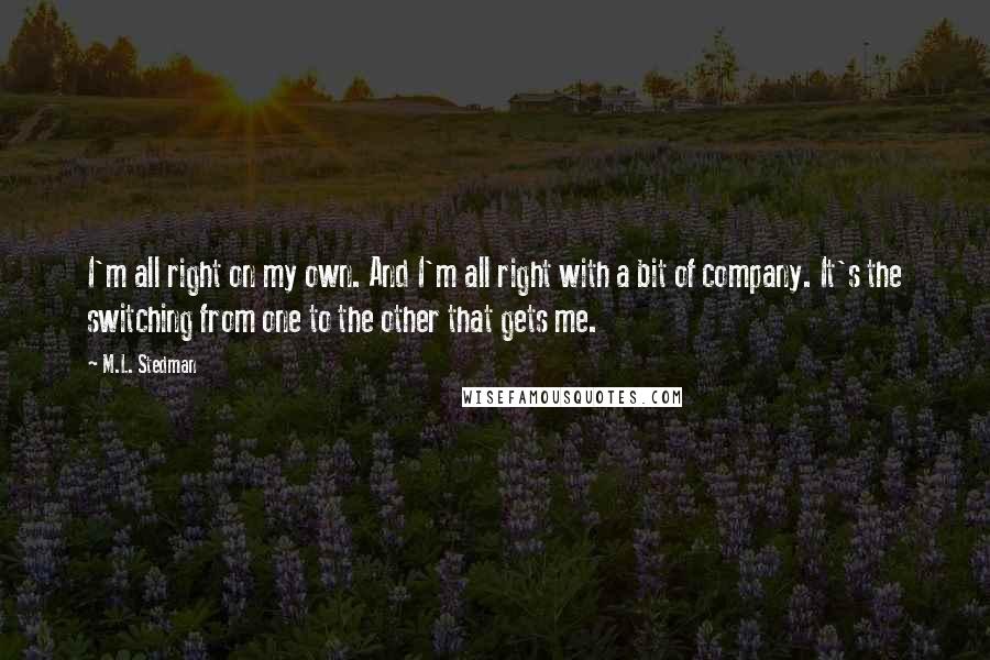 M.L. Stedman Quotes: I'm all right on my own. And I'm all right with a bit of company. It's the switching from one to the other that gets me.