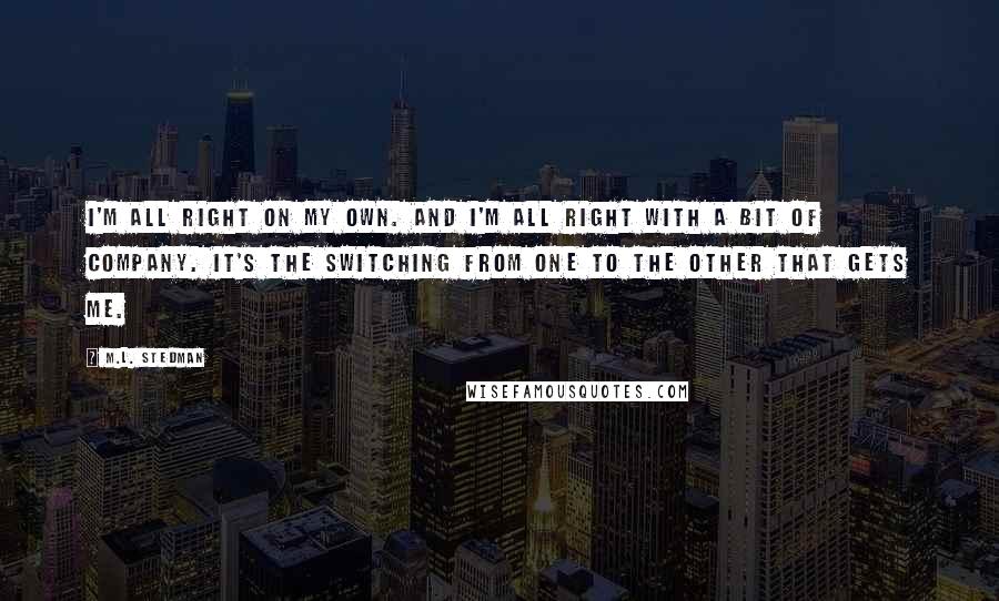 M.L. Stedman Quotes: I'm all right on my own. And I'm all right with a bit of company. It's the switching from one to the other that gets me.