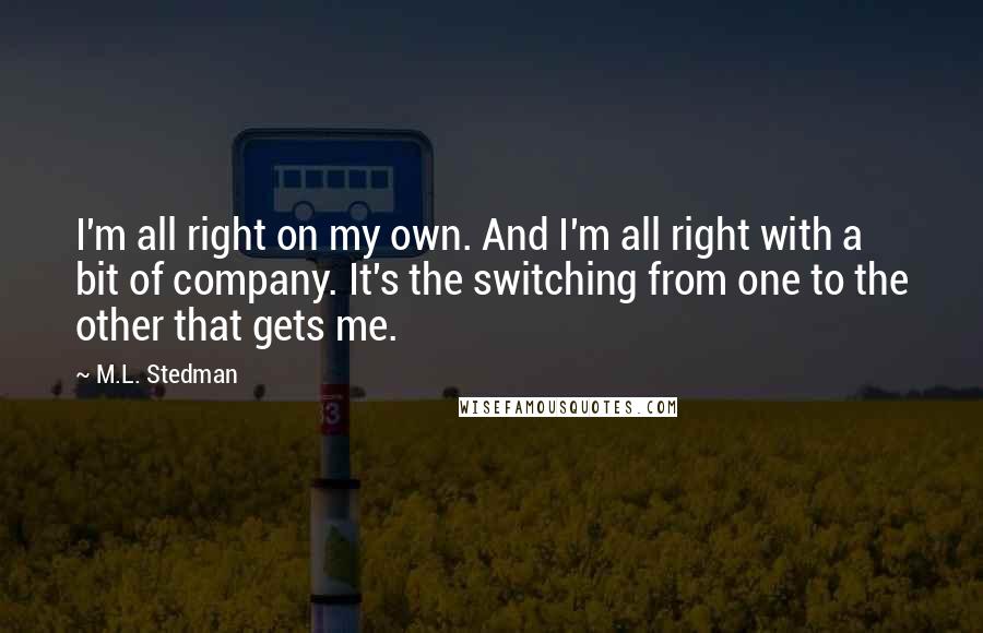 M.L. Stedman Quotes: I'm all right on my own. And I'm all right with a bit of company. It's the switching from one to the other that gets me.