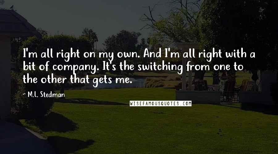 M.L. Stedman Quotes: I'm all right on my own. And I'm all right with a bit of company. It's the switching from one to the other that gets me.