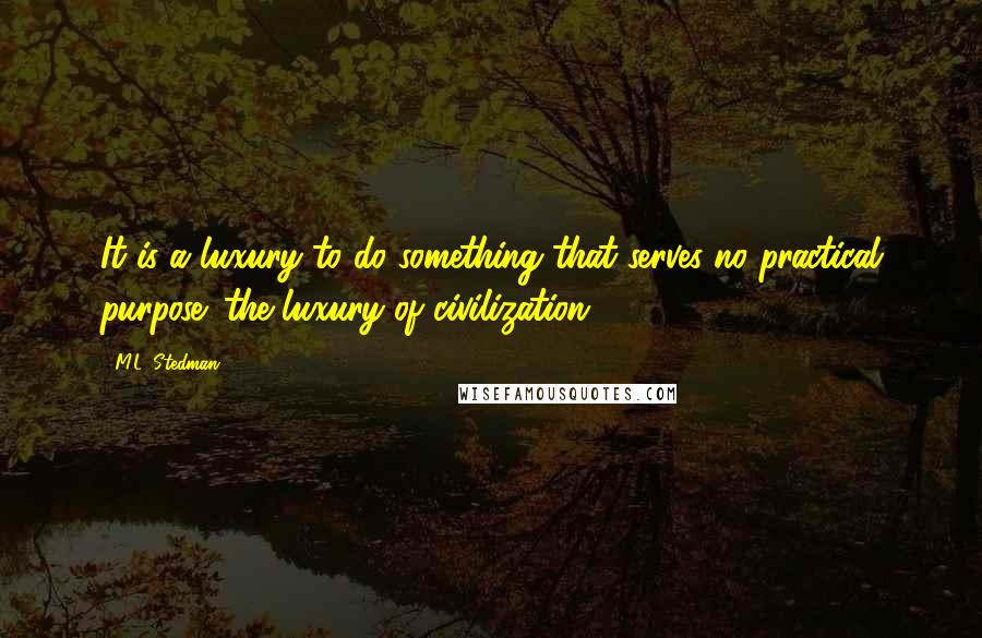 M.L. Stedman Quotes: It is a luxury to do something that serves no practical purpose: the luxury of civilization.