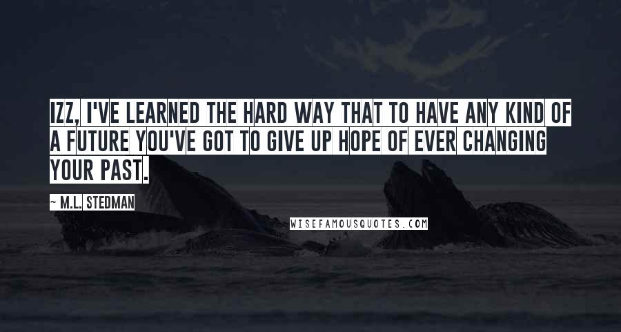 M.L. Stedman Quotes: Izz, I've learned the hard way that to have any kind of a future you've got to give up hope of ever changing your past.