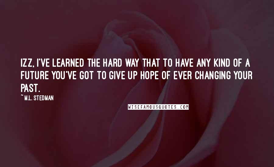 M.L. Stedman Quotes: Izz, I've learned the hard way that to have any kind of a future you've got to give up hope of ever changing your past.