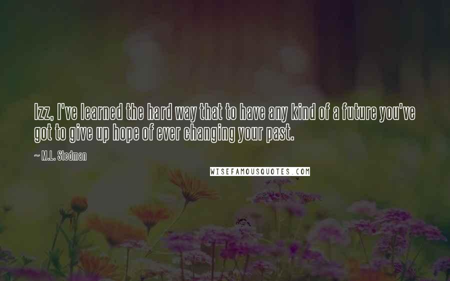 M.L. Stedman Quotes: Izz, I've learned the hard way that to have any kind of a future you've got to give up hope of ever changing your past.