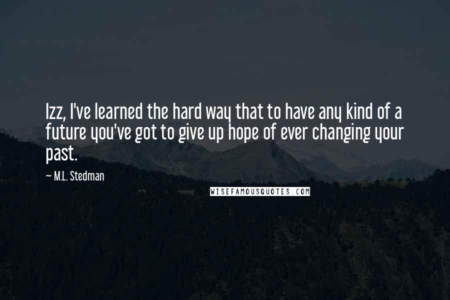 M.L. Stedman Quotes: Izz, I've learned the hard way that to have any kind of a future you've got to give up hope of ever changing your past.