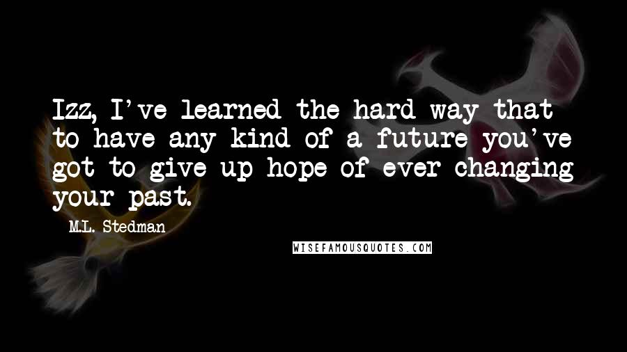 M.L. Stedman Quotes: Izz, I've learned the hard way that to have any kind of a future you've got to give up hope of ever changing your past.