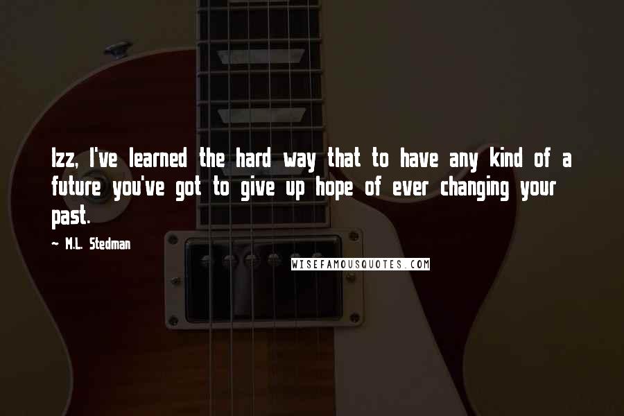 M.L. Stedman Quotes: Izz, I've learned the hard way that to have any kind of a future you've got to give up hope of ever changing your past.